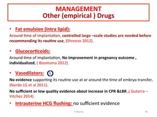 MANAGEMENT	
  
Other	
  (empirical	
  )	
  Drugs	
  
•  Fat	
  emulsion	
  (intra	
  lipid):	
  
Around	
  Ame	
  of	
  implantaAon,	
  controlled	
  large	
  –scale	
  studies	
  are	
  needed	
  before	
  
recommending	
  its	
  rou=ne	
  use,	
  (Shreeve	
  2012)	
  .	
  
	
  
•  Glucocor=coids:	
  
Around	
  Ame	
  of	
  implantaAon,	
  No	
  improvement	
  in	
  pregnancy	
  outcome	
  ,	
  
individualized,	
  (	
  Boomsma	
  2012)	
  .	
  
	
  
•  Vasodilators:	
  
No	
  evidence	
  supporAng	
  its	
  rouAne	
  use	
  at	
  or	
  around	
  the	
  Ame	
  of	
  embryo	
  transfer,	
  
(Nardo	
  LG	
  et	
  al	
  2011).	
  
No	
  suﬃcient	
  or	
  low	
  quality	
  evidence	
  about	
  increase	
  in	
  CPR	
  &LBR	
  ,(	
  Gutarra	
  –	
  
Vitchez	
  2014)	
  .	
  
•  Intrauterine	
  HCG	
  ﬂushing:	
  no	
  suﬃcient	
  evidence	
  
O	
  Warda	
   49	
  
 