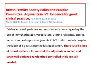  
Bri=sh	
  Fer=lity	
  Society	
  Policy	
  and	
  Prac=ce	
  
Commioee:	
  Adjuvants	
  in	
  IVF:	
  Evidence	
  for	
  good	
  
clinical	
  prac=ce.	
  Hum	
  FerAl	
  (Camb).	
  2015	
  
Nardo	
  LG1,	
  El-­‐Toukhy	
  T,	
  Stewart	
  J,	
  Balen	
  AH,	
  Potdar	
  N.	
  
	
  
Evidence-­‐based	
  guidance	
  and	
  recommendaAons	
  regarding	
  the	
  
use	
  of	
  immunotherapy,	
  vasodilators,	
  uterine	
  relaxants,	
  aspirin,	
  
heparin	
  and	
  estrogen	
  as	
  adjuvants	
  in	
  IVF.	
  Unfortunately	
  despite	
  
the	
  lapse	
  of	
  5	
  years	
  since	
  the	
  last	
  publicaAon,	
  There	
  is	
  s=ll	
  a	
  lack	
  
of	
  robust	
  evidence	
  for	
  most	
  of	
  the	
  adjuvants	
  searched	
  and	
  
large	
  well-­‐designed	
  randomized	
  controlled	
  trials	
  are	
  s=ll	
  
needed.	
  
 