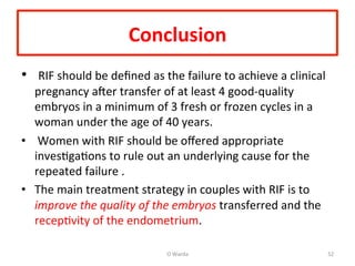 Conclusion	
  	
  	
  
•  	
  RIF	
  should	
  be	
  deﬁned	
  as	
  the	
  failure	
  to	
  achieve	
  a	
  clinical	
  
pregnancy	
  aNer	
  transfer	
  of	
  at	
  least	
  4	
  good-­‐quality	
  
embryos	
  in	
  a	
  minimum	
  of	
  3	
  fresh	
  or	
  frozen	
  cycles	
  in	
  a	
  
woman	
  under	
  the	
  age	
  of	
  40	
  years.	
  
•  	
  Women	
  with	
  RIF	
  should	
  be	
  oﬀered	
  appropriate	
  
invesAgaAons	
  to	
  rule	
  out	
  an	
  underlying	
  cause	
  for	
  the	
  
repeated	
  failure	
  .	
  	
  
•  The	
  main	
  treatment	
  strategy	
  in	
  couples	
  with	
  RIF	
  is	
  to	
  
improve	
  the	
  quality	
  of	
  the	
  embryos	
  transferred	
  and	
  the	
  
recepAvity	
  of	
  the	
  endometrium.	
  	
  
O	
  Warda	
   52	
  
 