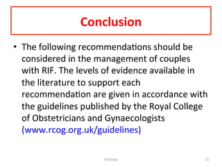 Conclusion	
  	
  	
  
•  The	
  following	
  recommendaAons	
  should	
  be	
  
considered	
  in	
  the	
  management	
  of	
  couples	
  
with	
  RIF.	
  The	
  levels	
  of	
  evidence	
  available	
  in	
  
the	
  literature	
  to	
  support	
  each	
  
recommendaAon	
  are	
  given	
  in	
  accordance	
  with	
  
the	
  guidelines	
  published	
  by	
  the	
  Royal	
  College	
  
of	
  Obstetricians	
  and	
  Gynaecologists	
  
(www.rcog.org.uk/guidelines)	
  
O	
  Warda	
   53	
  
 