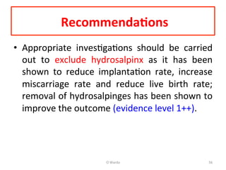  Recommenda=ons	
  	
  
•  Appropriate	
   invesAgaAons	
   should	
   be	
   carried	
  
out	
   to	
   exclude	
   hydrosalpinx	
   as	
   it	
   has	
   been	
  
shown	
   to	
   reduce	
   implantaAon	
   rate,	
   increase	
  
miscarriage	
   rate	
   and	
   reduce	
   live	
   birth	
   rate;	
  
removal	
  of	
  hydrosalpinges	
  has	
  been	
  shown	
  to	
  
improve	
  the	
  outcome	
  (evidence	
  level	
  1++).	
  	
  
	
  
O	
  Warda	
   56	
  
 