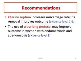  Recommenda=ons	
  	
  
•  Uterine	
  septum	
  increases	
  miscarriage	
  rate;	
  its	
  
removal	
  improves	
  outcome	
  (evidence	
  level	
  2+).	
  	
  
•  The	
  use	
  of	
  ultra-­‐long	
  protocol	
  may	
  improve	
  
outcome	
  in	
  women	
  with	
  endometriosis	
  and	
  
adenomyosis	
  (evidence	
  level	
  3).	
  	
  
O	
  Warda	
   58	
  
 