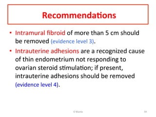  Recommenda=ons	
  	
  
•  Intramural	
  ﬁbroid	
  of	
  more	
  than	
  5	
  cm	
  should	
  
be	
  removed	
  (evidence	
  level	
  3).	
  	
  
•  Intrauterine	
  adhesions	
  are	
  a	
  recognized	
  cause	
  
of	
  thin	
  endometrium	
  not	
  responding	
  to	
  
ovarian	
  steroid	
  sAmulaAon;	
  if	
  present,	
  
intrauterine	
  adhesions	
  should	
  be	
  removed	
  
(evidence	
  level	
  4).	
  	
  
O	
  Warda	
   59	
  
 