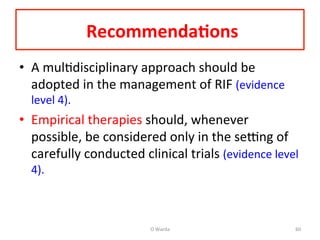  Recommenda=ons	
  	
  
•  A	
  mulAdisciplinary	
  approach	
  should	
  be	
  
adopted	
  in	
  the	
  management	
  of	
  RIF	
  (evidence	
  
level	
  4).	
  	
  
•  Empirical	
  therapies	
  should,	
  whenever	
  
possible,	
  be	
  considered	
  only	
  in	
  the	
  seng	
  of	
  
carefully	
  conducted	
  clinical	
  trials	
  (evidence	
  level	
  
4).	
  	
  
	
  
O	
  Warda	
   60	
  
 