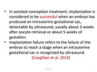 O	
  Warda	
   7	
  
•  In	
  assisted	
  concepAon	
  treatment,	
  implantaAon	
  is	
  
considered	
  to	
  be	
  successful	
  when	
  an	
  embryo	
  has	
  
produced	
  an	
  intrauterine	
  gestaAonal	
  sac,	
  
detectable	
  by	
  ultrasound,	
  usually	
  about	
  3	
  weeks	
  
aNer	
  oocyte	
  retrieval	
  or	
  about	
  5	
  weeks	
  of	
  
gestaAon.	
  	
  
•  ImplantaAon	
  failure	
  refers	
  to	
  the	
  failure	
  of	
  the	
  
embryo	
  to	
  reach	
  a	
  stage	
  when	
  an	
  intrauterine	
  
gestaAonal	
  sac	
  is	
  recognized	
  by	
  ultrasound.	
  	
  
	
  	
  	
  	
  	
  	
  	
  	
  	
  	
  	
  	
  	
  	
  	
  	
  	
  	
  	
  	
  	
  	
  	
  	
  	
  	
  	
  	
  (Coughlan	
  et	
  al.	
  2014)	
  
	
  
	
  
 