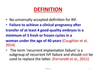 DEFINITION	
  
•  No	
  universally	
  accepted	
  deﬁniAon	
  for	
  RIF.	
  
•  Failure	
  to	
  achieve	
  a	
  clinical	
  pregnancy	
  aOer	
  
transfer	
  of	
  at	
  least	
  4	
  good-­‐quality	
  embryos	
  in	
  a	
  
minimum	
  of	
  3	
  fresh	
  or	
  frozen	
  cycles	
  in	
  a	
  
woman	
  under	
  the	
  age	
  of	
  40	
  years	
  (Coughlan	
  et	
  al.	
  
2014)	
  
•  	
  The	
  term	
  ‘recurrent	
  implantaAon	
  failure’	
  is	
  a	
  
subgroup	
  of	
  recurrent	
  IVF	
  failure	
  and	
  should	
  not	
  be	
  
used	
  to	
  replace	
  the	
  la[er.	
  (Ferrare	
  et	
  al.,	
  2011)	
  	
  
O	
  Warda	
   9	
  
 