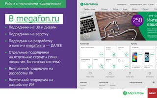 • Подрядчики на UX и дизайн
• Подрядчики на верстку
• Подрядчик на разработку 
и контент megafon.ru — ДАЛЕЕ
• Отдельные подрядчики 
на отдельные сервисы (зона
покрытия, баннерная система)
• Внутренний подрядчик на
разработку ЛК
• Внутренний подрядчик на
разработку ИМ
В megafon.ru
Работа с несколькими подрядчикамиРабота с несколькими подрядчиками
 