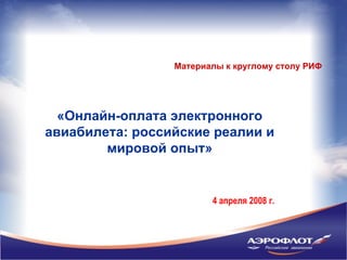 Материалы к круглому столу РИФ




  «Онлайн-оплата электронного
авиабилета: российские реалии и
        мировой опыт»


                        4 апреля 2008 г.
 