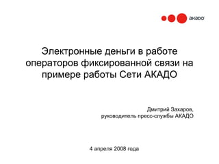 Электронные деньги в работе
операторов фиксированной связи на
   примере работы Сети АКАДО


                                Дмитрий Захаров,
                руководитель пресс-службы АКАДО




            4 апреля 2008 года
 