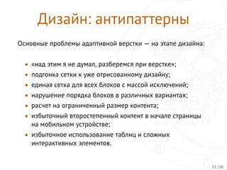 Дизайн: антипаттерны
Основные проблемы адаптивной верстки — на этапе дизайна:
• «над этим я не думал, разберемся при верстке»;
• подгонка сетки к уже отрисованному дизайну;
• единая сетка для всех блоков с массой исключений;
• нарушение порядка блоков в различных вариантах;
• расчет на ограниченный размер контента;
• избыточный второстепенный контент в начале страницы
на мобильном устройстве;
• избыточное использование таблиц и сложных
интерактивных элементов.
11 / 30
 
