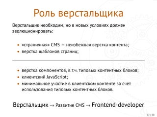 Роль верстальщика
Верстальщик необходим, но в новых условиях должен
эволюционировать:
• «страничная» CMS — неизбежная верстка контента;
• верстка шаблонов страниц;
• верстка компонентов, в т.ч. типовых контентных блоков;
• клиентский JavaScript;
• минимальное участие в клиентском контенте за счет
использования типовых контентных блоков.
Верстальщик → Развитие CMS → Frontend-developer
12 / 30
 
