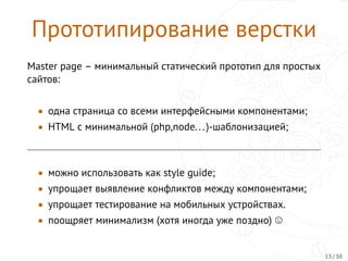 Прототипирование верстки
Master page – минимальный статический прототип для простых
сайтов:
• одна страница со всеми интерфейсными компонентами;
• HTML с минимальной (php,node...)-шаблонизацией;
• можно использовать как style guide;
• упрощает выявление конфликтов между компонентами;
• упрощает тестирование на мобильных устройствах.
• поощряет минимализм (хотя иногда уже поздно)
13 / 30
 