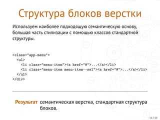 Структура блоков верстки
Используем наиболее подходящую семантическую основу,
большая часть стилизации с помощью классов стандартной
структуры.
<class="app-menu">
<ul>
<li class="menu-item"><a href="#">...</a></li>
<li class="menu-item menu-item--sel"><a href="#">...</a></li>
</ul>
</div>
Результат семантическая верстка, стандартная структура
блоков.
16 / 30
 
