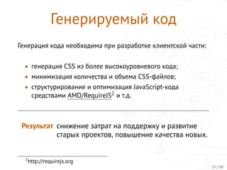 Генерируемый код
Генерация кода необходима при разработке клиентской части:
• генерация CSS из более высокоуровневого кода;
• минимизация количества и объема CSS-файлов;
• структурирование и оптимизация JavaScript-кода
средствами AMD/RequireJS2 и т.д.
Результат снижение затрат на поддержку и развитие
старых проектов, повышение качества новых.
2
http://requirejs.org
17 / 30
 