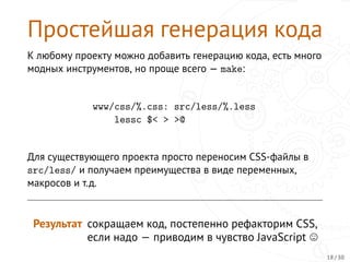 Простейшая генерация кода
К любому проекту можно добавить генерацию кода, есть много
модных инструментов, но проще всего — make:
www/css/%.css: src/less/%.less
lessc $< > >@
Для существующего проекта просто переносим CSS-файлы в
src/less/ и получаем преимущества в виде переменных,
макросов и т.д.
Результат сокращаем код, постепенно рефакторим CSS,
если надо — приводим в чувство JavaScript
18 / 30
 