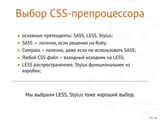 Выбор CSS-препроцессора
• основные претенденты: SASS, LESS, Stylus;
• SASS — логично, если решение на Ruby;
• Compass – полезно, даже если не использовать SASS;
• Любой CSS-файл – валидный исходник на LESS;
• LESS распространеннее, Stylus функциональнее из
коробки;
Мы выбрали LESS, Stylus тоже хороший выбор.
19 / 30
 
