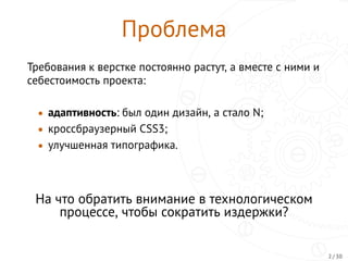 Проблема
Требования к верстке постоянно растут, а вместе с ними и
себестоимость проекта:
• адаптивность: был один дизайн, а стало N;
• кроссбраузерный CSS3;
• улучшенная типографика.
На что обратить внимание в технологическом
процессе, чтобы сократить издержки?
2 / 30
 