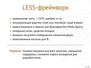 LESS-фреймворк
• тривиальная часть — CSS3, шрифты и т.д.
• инициализация верстки: reset или normalize, чаще второе;
• медиа-варианты и версии для браузеров без Media Query;
• генерация сеток, средства отладки;
• базовые настройки отображения элементов форм;
• всевозможные костыли для IE.
Результат типовые решения для всех проектов, упрощение
поддержки, снижение порога вхождения для
разработчиков.
21 / 30
 