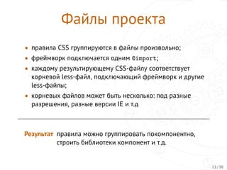 Файлы проекта
• правила CSS группируются в файлы произвольно;
• фреймворк подключается одним @import;
• каждому результирующему CSS-файлу соответствует
корневой less-файл, подключающий фреймворк и другие
less-файлы;
• корневых файлов может быть несколько: под разные
разрешения, разные версии IE и т.д
Результат правила можно группировать покомпонентно,
строить библиотеки компонент и т.д.
22 / 30
 