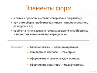 Элементы форм
• в разных проектах выглядят совершенно по-разному;
• при этом общие проблемы взаимного позиционирования,
размеров и т.д;
• проблема использования готовых решений типа Bootstrap
– геометрия и внешний вид неразделимы.
Решение: • базовыe классы – позиционирование;
• стандартные макросы – геометрия;
• оформление – свое в каждом проекте.
• оформление и размеры – модификаторы.
24 / 30
 
