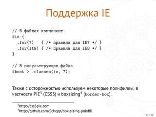 Поддержка IE
// В файлах компонент.
#ie {
.for(7) { /* правила для IE7 */ }
.for(lt9) { /* правила для IE8 */ }
}
// В результирующем файле
#boot > .classes(ie, 7);
Также с осторожностью используем некоторые полифиллы, в
частности PIE3 (CSS3) и boxsizing4 (border-box).
3
http://css3pie.com
4
http://github.com/Schepp/box-sizing-polyﬁll
25 / 30
 