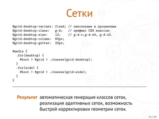 Сетки
@grid-desktop-variant: fixed; // пиксельные и процентные
@grid-desktop-class: g-d; // префикс CSS классов:
@grid-desktop-size: 12; // g-d-r,g-d-s4, g-d-o2.
@grid-desktop-column: 60px;
@grid-desktop-gutter: 20px;
#media {
.for(desktop) {
#boot > #grid > .classes(grid-desktop);
}
.for(wide) {
#boot > #grid > .classes(grid-wide);
}
}
Результат автоматическая генерация классов сеток,
реализация адаптивных сеток, возможность
быстрой корректировки геометрии сеток.
26 / 30
 