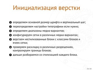 Инициализация верстки
1 определяем основной размер шрифта и вертикальный шаг;
2 переопределяем настройки типографики если нужно;
3 определяем диапазоны медиа-вариантов;
4 конфигурируем сетки в различных медиа-вариантах;
5 верстаем нестилизованные блоки с классами блоков и
ячеек сетки;
6 проверяем раскладку в различных разрешениях,
контролируем границы блоков;
7 дальше разбираемся со стилизацией каждого блока.
28 / 30
 