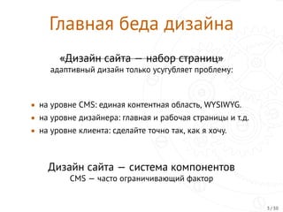 Главная беда дизайна
«Дизайн сайта — набор страниц»
адаптивный дизайн только усугубляет проблему:
• на уровнe CMS: единая контентная область, WYSIWYG.
• на уровнe дизайнера: главная и рабочая страницы и т.д.
• на уровне клиента: сделайте точно так, как я хочу.
Дизайн сайта — система компонентов
CMS — часто ограничивающий фактор
3 / 30
 