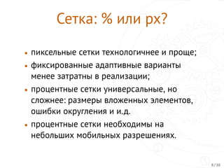 Сетка: % или px?
• пиксельные сетки технологичнее и проще;
• фиксированные адаптивные варианты
менее затратны в реализации;
• процентные сетки универсальные, но
сложнее: размеры вложенных элементов,
ошибки округления и и.д.
• процентные сетки необходимы на
небольших мобильных разрешениях.
8 / 30
 