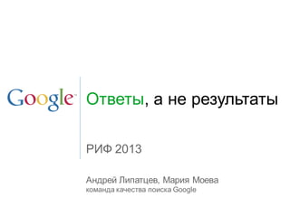 Ответы, а не результаты
Андрей Липатцев, Мария Моева
команда качества поиска Google
РИФ 2013
 