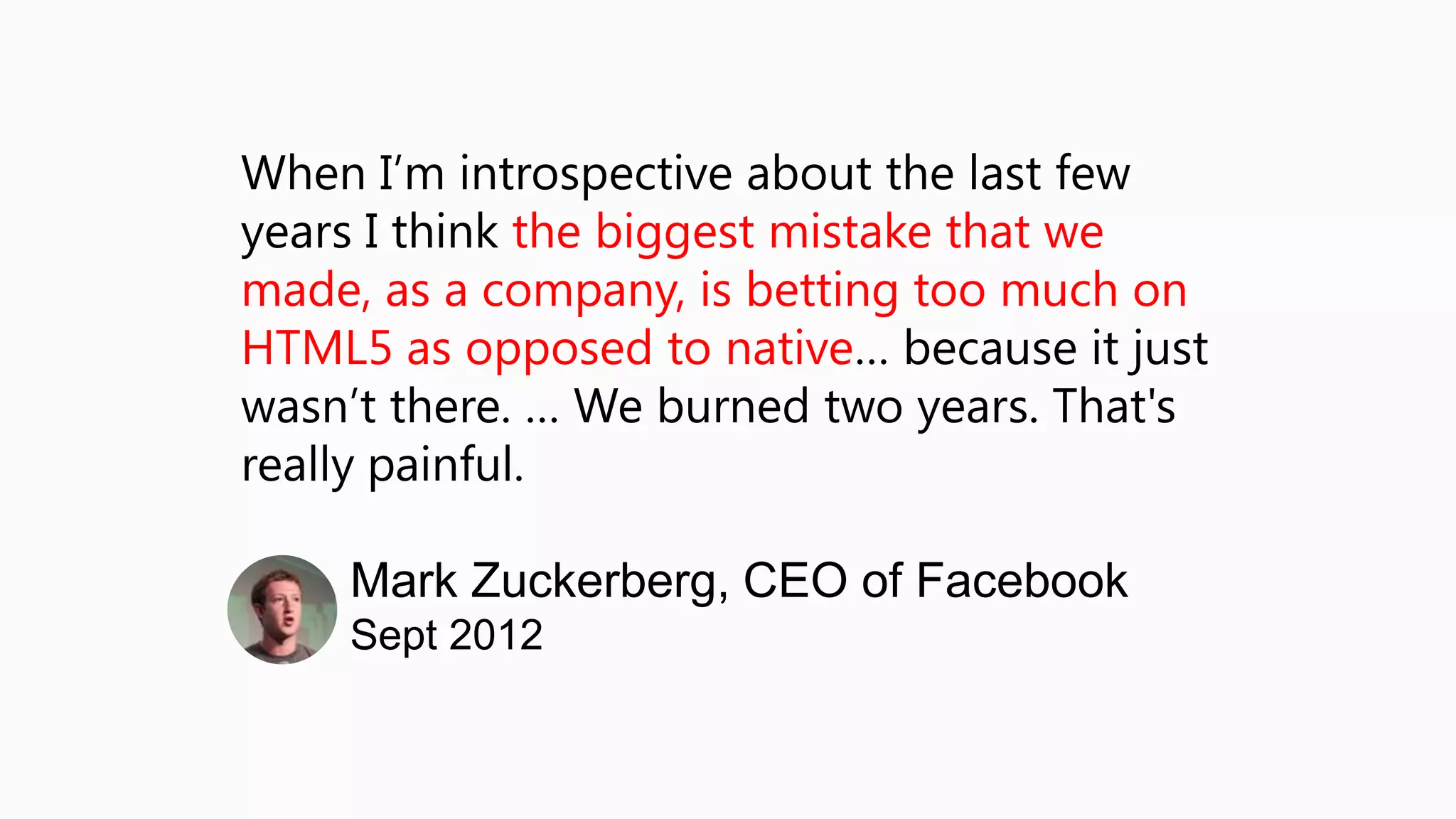 When I’m introspective about the last few
years I think the biggest mistake that we
made, as a company, is betting too much on
HTML5 as opposed to native… because it just
wasn’t there. … We burned two years. That's
really painful.

    Mark Zuckerberg, CEO of Facebook
    Sept 2012
 