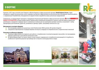 Начиная с 2013 года, осенний сезон Главного события Украины в сфере розничной торговли, Retail Industry Forum, будет
объединять первых лиц розничных сетей и мировых экспертов в сфере ритейла исключительно для обсуждения стратегий работы
с современным Потребителем, обсуждения его предпочтений и выработки новых уникальных предложений
Символично, что форум будет проходить в преддверии Национальной Премии в сфере розничной торговли,
ВЫБОР ПОТРЕБИТЕЛЯ, которая предоставляет украинскому потребителю возможность оценить качество работы украинских
ритейлеров и определить лидеров года по совокупности важных для них критериев (ценовая политика, ассортимент / набор
арендаторов, расположение, удобство, узнаваемость бренда, сервис, программы лояльности и т.д.)
Докладчики и эксперты форума:
•	 Топ-менеджеры украинских розничных сетей (Fashionretail, FMCG ритейл, DIY ритейл, drogerie)
•	 Специально приглашенные на форум мировые эксперты из ведущих исследовательских и маркетинговых компаний
Ключевые особенности форума:
•	 Новейшие эффективные инструменты для работы с потребителем от экспертов мирового масштаба и топ-менеджеров
ведущих украинских и российских розничных сетей
•	 Во время форума будет составлен самый точный портрет современного потребителя включающий его потребности,
особенности принятия решения при выборе места покупки и непосредственно товара
О форуме
Принимает:
Отель «Опера»
 