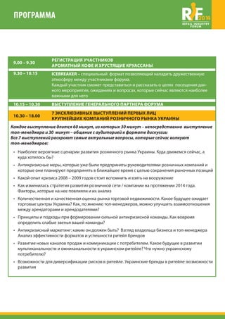 ПРОГРАММА 2014 
9.00 – 9.30 РЕГИСТРАЦИЯ УЧАСТНИКОВ 
АРОМАТНЫЙ КОФЕ И ХРУСТЯЩИЕ КРУАССАНЫ 
9.30 – 10.15 ICEBREAKER – специальный формат позволяющий наладить дружественную 
атмосферу между участниками форума. 
Каждый участник сможет представиться и рассказать о целях посещения дан- 
ного мероприятия, ожиданиях и вопросах, которые сейчас являются наиболее 
важными для него 
10.15 – 10.30 ВЫСТУПЛЕНИЕ ГЕНЕРАЛЬНОГО ПАРТНЕРА ФОРУМА 
10.30 – 18.00 7 ЭКСКЛЮЗИВНЫХ ВЫСТУПЛЕНИЙ ПЕРВЫХ ЛИЦ 
КРУПНЕЙШИХ КОМПАНИЙ РОЗНИЧНОГО РЫНКА УКРАИНЫ 
Каждое выступление длится 60 минут, из которых 30 минут – непосредственно выступление 
топ-менеджера и 30 минут – общение с аудиторией в формате дискуссии 
Все 7 выступлений раскроют самые актуальные вопросы, которые сейчас волнуют 
топ-менеджеров: 
• Наиболее вероятные сценарии развития розничного рынка Украины. Куда движемся сейчас, а 
куда хотелось бы? 
• Антикризисные меры, которые уже были предприняты руководителями розничных компаний и 
которые они планируют предпринять в ближайшее время с целью сохранения рыночных позиций 
• Какой опыт кризиса 2008 – 2009 годов стоит вспомнить и взять на вооружение 
• Как изменилась стратегия развития розничной сети / компании на протяжении 2014 года. 
Факторы, которые на нее повлияли и их анализ 
• Количественная и качественная оценка рынка торговой недвижимости. Какое будущее ожидает 
торговые центры Украины? Как, по мнению топ-менеджеров, можно улучшить взаимоотношения 
между арендаторами и арендодателями? 
• Принципы и подходы при формировании сильной антикризисной команды. Как вовремя 
определить слабые звенья вашей команды? 
• Антикризисный маркетинг: каким он должен быть? Взгляд владельца бизнеса и топ-менеджера 
Анализ эффективности форматов и успешности ритейл брендов 
• Развитие новых каналов продаж и коммуникации с потребителем. Какое будущее в развитии 
мультиканальности и омниканальности в украинском ритейле? Что нужно украинскому 
потребителю? 
• Возможности для диверсификации рисков в ритейле. Украинские бренды в ритейле: возможности 
развития 
 