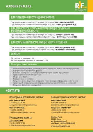 УСЛОВИЯ УЧАСТИЯ 2014 
ДЛЯ РИТЕЙЛЕРОВ И ПОСТАВЩИКОВ ТОВАРОВ: 
При регистрации и оплате до 15 октября 2014 года – 1800 грн с учетом НДС 
При регистрации и оплате после 15 октября 2014 года – 2400 грн с учетом НДС 
ДЛЯ ДЕВЕЛОПЕРОВ, КОМПАНИЙ УПРАВЛЯЮЩИХ ОБЪЕКТАМИ 
ТОРГОВОЙ НЕДВИЖИМОСТИ: 
При регистрации и оплате до 15 октября 2014 года – 2 400 грн с учетом НДС 
При регистрации и оплате после 15 октября 2014 года – 3 000 грн с учетом НДС 
ДЛЯ КОМПАНИЙ ПРЕДОСТАВЛЯЮЩИХ УСЛУГИ И РЕШЕНИЯ: 
При регистрации и оплате до 15 октября 2014 года – 4 800 грн с учетом НДС 
При регистрации и оплате после 15 октября 2014 года – 6 000 грн с учетом НДС 
СКИДКИ: 
2-й участник от компании – 5% 
3-й и последующие участники от компании – 10% 
Пакет участника включает: 
• Посещение мероприятия, участие в экспресс-знакомстве, во всех секциях и дискуссиях 
• Информационные материалы форума 
• Участие в розыгрышах ценных призов от партнеров форума (при условии 
предоставления визитной карточки) 
• Обед и кофе-брейки 
• Посещение мини-выставки 
• Получение презентационных материалов после проведения форума (за исключением 
презентаций, которые спикеры не предоставляют согласно политики их компаний) 
• Получение фотоотчета мероприятия 
По вопросам спонсорского участия: 
Анна ДЕРБЕНЕВА 
+38 (044) 232 98 40 
a.derbeneva@meetingpoint.com.ua 
Meeting Point 
01025, Киев, 
ул. Владимирская, 7 
тел./ факс: +38 (044) 232-98-40 
www.meetingpoint.ua 
КОНТАКТЫ 
По вопросам делегатского участия: 
Олег ТУРЯНСКИЙ 
+38 (044) 232 98 40 
o.turyanskyi@meetingpoint.com.ua 
Ирина СОКИРКО 
+38(044) 232 98 40 
i.sokirko@meetingpoint.com.ua 
Руководитель проекта: 
Артем ШЛАПАК 
+38 (044) 232 98 40 
a.shlapak@meetingpoint.com.ua 
Владислав НАУМЕНКО 
+38(044) 232 98 40 
v.naumenko@meetingpoint.com.ua 
