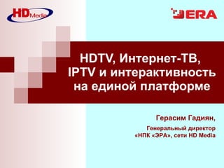 HDTV, Интернет-ТВ,  IPTV и интерактивность на единой платформе Герасим Гадиян , Генеральный директор «НПК «ЭРА», сети  HD Media 