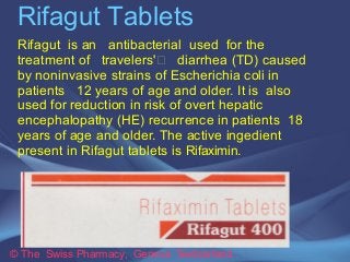 Rifagut Tablets 
Rifagut is an antibacterial used for the 
treatment of travelers' diarrhea (TD) caused 
by noninvasive strains of Escherichia coli in 
patients 12 years of age and older. It is also 
used for reduction in risk of overt hepatic 
encephalopathy (HE) recurrence in patients 18 
years of age and older. The active ingedient 
present in Rifagut tablets is Rifaximin. 
© The Swiss Pharmacy, Geneva Switzerland 
 