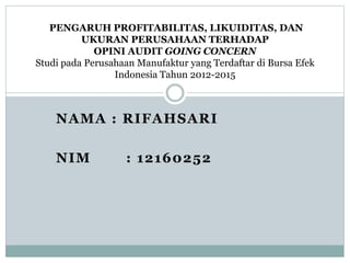 NAMA : RIFAHSARI
NIM : 12160252
PENGARUH PROFITABILITAS, LIKUIDITAS, DAN
UKURAN PERUSAHAAN TERHADAP
OPINI AUDIT GOING CONCERN
Studi pada Perusahaan Manufaktur yang Terdaftar di Bursa Efek
Indonesia Tahun 2012-2015
 