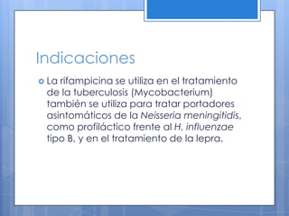 Indicaciones
La rifampicina se utiliza en el tratamiento
de la tuberculosis (Mycobacterium)
también se utiliza para tratar portadores
asintomáticos de la Neisseria
meningitidis, como profiláctico frente al H.
influenzae tipo B, y en el tratamiento de la
lepra.