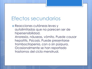 Efectos secundarios
Reacciones cutáneas leves y
autolimitadas que no parecen ser de
hipersensibilidad.
Anorexia, náuseas, vómito. Puede causar
hepatitis. Psicosis. Puede presentarse
trombocitopenia, con o sin púrpura.
Ocasionalmente se han reportado
trastornos del ciclo menstrual.