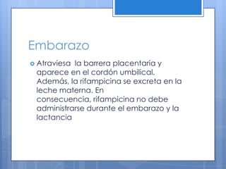 Embarazo
Atraviesala barrera placentaria y
aparece en el cordón umbilical.
Además, la rifampicina se excreta en la
leche materna. En
consecuencia, rifampicina no debe
administrarse durante el embarazo y la
lactancia