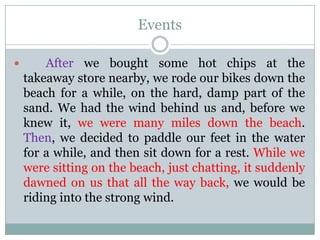 Events


After we bought some hot chips at the
takeaway store nearby, we rode our bikes down the
beach for a while, on the hard, damp part of the
sand. We had the wind behind us and, before we
knew it, we were many miles down the beach.
Then, we decided to paddle our feet in the water
for a while, and then sit down for a rest. While we
were sitting on the beach, just chatting, it suddenly
dawned on us that all the way back, we would be
riding into the strong wind.

 