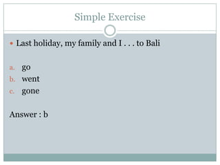 Simple Exercise
 Last holiday, my family and I . . . to Bali
a. go
b. went
c.

gone

Answer : b

 