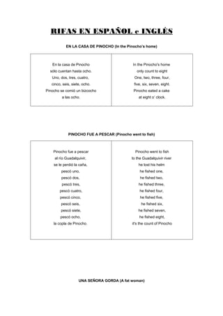RIFAS EN ESPAÑOL e INGLÉS
            EN LA CASA DE PINOCHO (In the Pinocho’s home)



   En la casa de Pinocho                     In the Pinocho's home
  sólo cuentan hasta ocho.                     only count to eight
   Uno, dos, tres, cuatro,                   One, two, three, four,
   cinco, seis, siete, ocho.                 five, six, seven, eight.
Pinocho se comió un bizcocho                 Pinocho eated a cake
         a las ocho.                            at eight o’ clock.




             PINOCHO FUE A PESCAR (Pinocho went to fish)



    Pinocho fue a pescar                      Pinocho went to fish
     al río Guadalquivir,                   to the Guadalquivir river
    se le perdió la caña,                       he lost his helm
         pescó uno,                              he fished one,
         pescó dos,                              he fished two,
         pescó tres,                            he fished three,
        pescó cuatro,                            he fished four,
        pescó cinco,                             he fished five,
         pescó seis,                             he fished six,
         pescó siete,                           he fished seven,
        pescó ocho,                             he fished eight,
    la copla de Pinocho.                    it's the count of Pinocho




                    UNA SEÑORA GORDA (A fat woman)
 