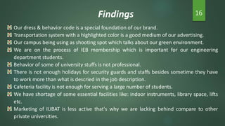 Findings 16
Our dress & behavior code is a special foundation of our brand.
Transportation system with a highlighted color is a good medium of our advertising.
Our campus being using as shooting spot which talks about our green environment.
We are on the process of IEB membership which is important for our engineering
department students.
Behavior of some of university stuffs is not professional.
There is not enough holidays for security guards and staffs besides sometime they have
to work more than what is descried in the job description.
Cafeteria facility is not enough for serving a large number of students.
We have shortage of some essential facilities like: indoor instruments, library space, lifts
etc.
Marketing of IUBAT is less active that's why we are lacking behind compare to other
private universities.
 