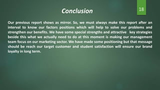 Conclusion 18
Our previous report shows as mirror. So, we must always make this report after an
interval to know our factors positions which will help to solve our problems and
strengthen our benefits. We have some special strengths and attractive key strategies
beside this what we actually need to do at this moment is making our management
team focus on our marketing sector. We have made some positioning but that message
should be reach our target customer and student satisfaction will ensure our brand
loyalty in long term.
 