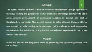 5Mission:
The overall mission of IUBAT is human resources development through appropriate
teaching, training and guidance as well as creation of knowledge conducive to socio-
agro-economic development of developing societies in general and that of
Bangladesh in particular. This overall mission is being attained through offering
courses and curricula relating to various aspects of knowledge as well as providing
opportunities for individuals to acquire skill and relevant experience in the chosen
field of specialization.
Vision:
IUBAT has set out the long-term vision of producing one technical graduate from
each village.
 