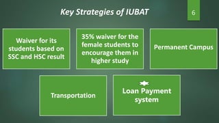 Key Strategies of IUBAT 6
Waiver for its
students based on
SSC and HSC result
35% waiver for the
female students to
encourage them in
higher study
Permanent Campus
Transportation
Loan Payment
system
 