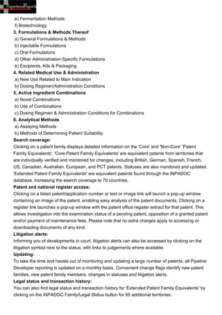 e) Fermentation Methods
 f) Biotechnology
3. Formulations & Methods Thereof
 a) General Formulations & Methods
 b) Injectable Formulations
 c) Oral Formulations
 d) Other Administration-Specific Formulations
 e) Excipients, Kits & Packaging
4. Related Medical Use & Administration
 a) New Use Related to Main Indication
 b) Dosing Regimen/Administration Conditions
5. Active Ingredient Combinations
 a) Novel Combinations
 b) Use of Combinations
 c) Dosing Regimen & Administration Conditions for Combinations
6. Analytical Methods
 a) Assaying Methods
 b) Methods of Determining Patient Suitability
Search coverage:
Clicking on a patent family displays detailed information on the 'Core' and 'Non-Core' 'Patent
Family Equivalents'. 'Core Patent Family Equivalents' are equivalent patents from territories that
are individually verified and monitored for changes, including British, German, Spanish, French,
US, Canadian, Australian, European, and PCT patents. Statuses are also monitored and updated.
'Extended Patent Family Equivalents' are equivalent patents found through the INPADOC
database, increasing the search coverage to 70 countries.
Patent and national register access:
Clicking on a listed patent/application number or text or image link will launch a pop-up window
containing an image of the patent, enabling easy analysis of the patent documents. Clicking on a
register link launches a pop-up window with the patent office register extract for that patent. This
allows investigation into the examination status of a pending patent, opposition of a granted patent
and/or payment of maintenance fees. Please note that no extra charges apply to accessing or
downloading documents of any kind.
Litigation alerts:
Informing you of developments in court, litigation alerts can also be accessed by clicking on the
litigation symbol next to the status, with links to judgements where available.
Updating:
To take the time and hassle out of monitoring and updating a large number of patents, all Pipeline
Developer reporting is updated on a monthly basis. Convenient change flags identify new patent
families, new patent family members, changes in statuses and litigation alerts.
Legal status and transaction history:
You can also find legal status and transaction history for 'Extended Patent Family Equivalents' by
clicking on the INPADOC Family/Legal Status button for 65 additional territories.
 