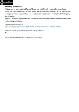 Reporting and access:
All data can be exported into Microsoft Excel and print friendly versions for ease of data
manipulation and reporting. Company details are confidential and all data is SSL secure. Five
users per company are permitted and access levels are controlled by a nominated 'company
administrator'.
Pipeline Developer is just one of the benchmark products from GenericsWeb's Pipeline Patent
Intelligence product suite.

Get your copy of this report @
http://www.reportsnreports.com/reports/206871-rifaximin-comprehensive-patent-search.html

Major points covered in Table of Contents of this report include
N/A


Contact: sales@reportsandreports.com for more information.
 