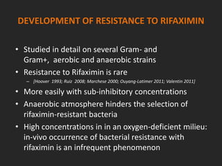 DEVELOPMENT OF RESISTANCE TO RIFAXIMIN
• Studied in detail on several Gram- and
Gram+, aerobic and anaerobic strains
• Resistance to Rifaximin is rare
– [Hoover 1993; Ruiz 2008; Marchese 2000; Ouyang-Latimer 2011; Valentin 2011]
• More easily with sub-inhibitory concentrations
• Anaerobic atmosphere hinders the selection of
rifaximin-resistant bacteria
• High concentrations in in an oxygen-deficient milieu:
in-vivo occurrence of bacterial resistance with
rifaximin is an infrequent phenomenon
 